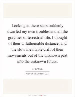 Looking at these stars suddenly dwarfed my own troubles and all the gravities of terrestrial life. I thought of their unfathomable distance, and the slow inevitable drift of their movements out of the unknown past into the unknown future Picture Quote #1