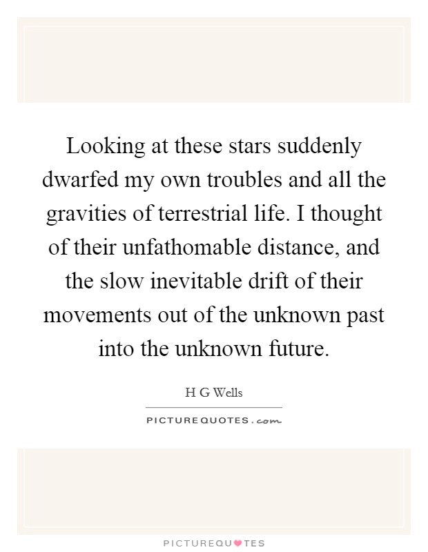 Looking at these stars suddenly dwarfed my own troubles and all the gravities of terrestrial life. I thought of their unfathomable distance, and the slow inevitable drift of their movements out of the unknown past into the unknown future Picture Quote #1
