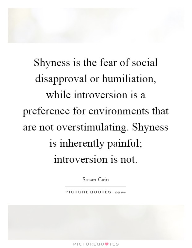 Shyness is the fear of social disapproval or humiliation, while introversion is a preference for environments that are not overstimulating. Shyness is inherently painful; introversion is not Picture Quote #1