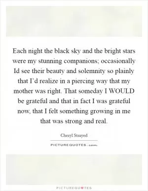 Each night the black sky and the bright stars were my stunning companions; occasionally Id see their beauty and solemnity so plainly that I’d realize in a piercing way that my mother was right. That someday I WOULD be grateful and that in fact I was grateful now, that I felt something growing in me that was strong and real Picture Quote #1