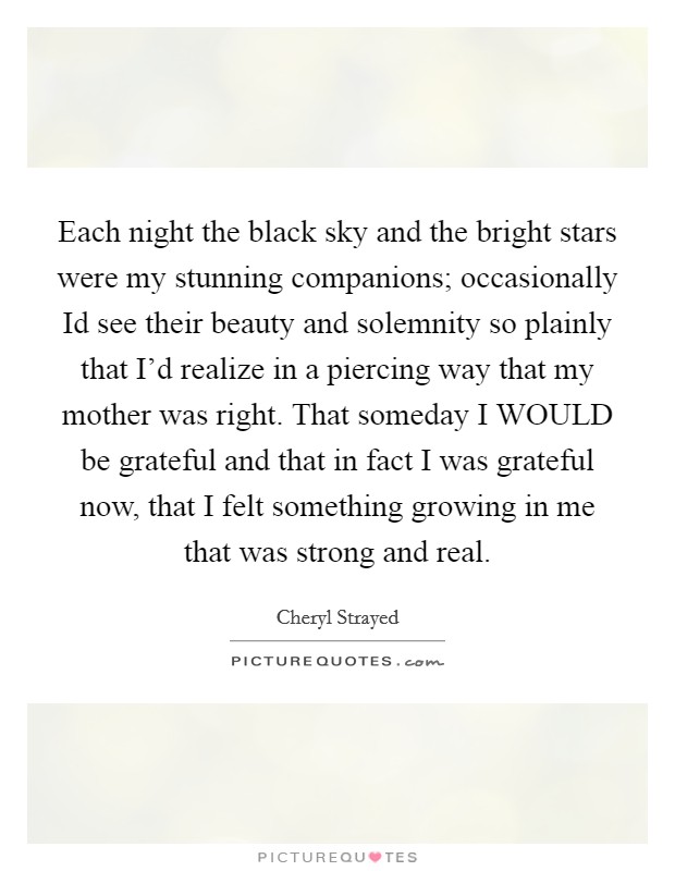 Each night the black sky and the bright stars were my stunning companions; occasionally Id see their beauty and solemnity so plainly that I'd realize in a piercing way that my mother was right. That someday I WOULD be grateful and that in fact I was grateful now, that I felt something growing in me that was strong and real Picture Quote #1