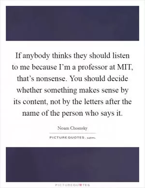 If anybody thinks they should listen to me because I’m a professor at MIT, that’s nonsense. You should decide whether something makes sense by its content, not by the letters after the name of the person who says it Picture Quote #1