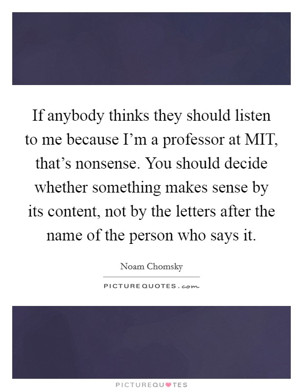 If anybody thinks they should listen to me because I'm a professor at MIT, that's nonsense. You should decide whether something makes sense by its content, not by the letters after the name of the person who says it Picture Quote #1