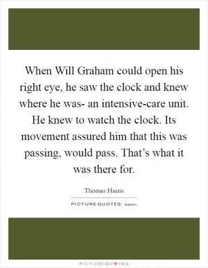 When Will Graham could open his right eye, he saw the clock and knew where he was- an intensive-care unit. He knew to watch the clock. Its movement assured him that this was passing, would pass. That’s what it was there for Picture Quote #1