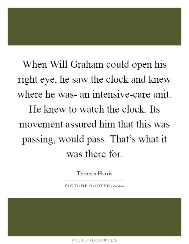 When Will Graham could open his right eye, he saw the clock and knew where he was- an intensive-care unit. He knew to watch the clock. Its movement assured him that this was passing, would pass. That's what it was there for Picture Quote #1