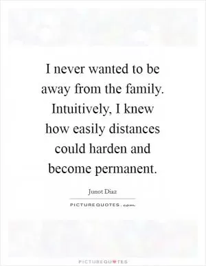 I never wanted to be away from the family. Intuitively, I knew how easily distances could harden and become permanent Picture Quote #1