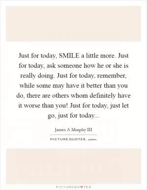 Just for today, SMILE a little more. Just for today, ask someone how he or she is really doing. Just for today, remember, while some may have it better than you do, there are others whom definitely have it worse than you! Just for today, just let go, just for today Picture Quote #1