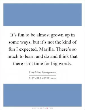 It’s fun to be almost grown up in some ways, but it’s not the kind of fun I expected, Marilla. There’s so much to learn and do and think that there isn’t time for big words Picture Quote #1
