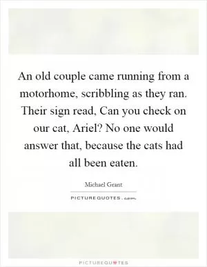 An old couple came running from a motorhome, scribbling as they ran. Their sign read, Can you check on our cat, Ariel? No one would answer that, because the cats had all been eaten Picture Quote #1