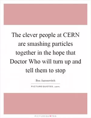 The clever people at CERN are smashing particles together in the hope that Doctor Who will turn up and tell them to stop Picture Quote #1