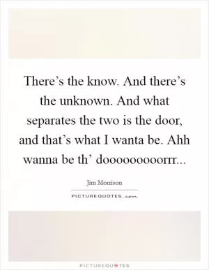 There’s the know. And there’s the unknown. And what separates the two is the door, and that’s what I wanta be. Ahh wanna be th’ dooooooooorrr Picture Quote #1