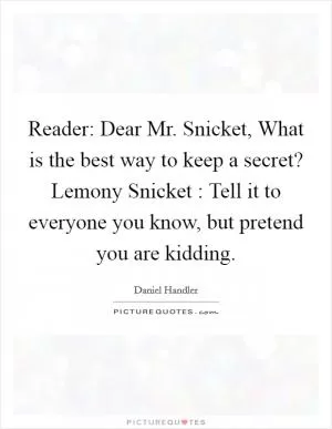 Reader: Dear Mr. Snicket, What is the best way to keep a secret? Lemony Snicket : Tell it to everyone you know, but pretend you are kidding Picture Quote #1