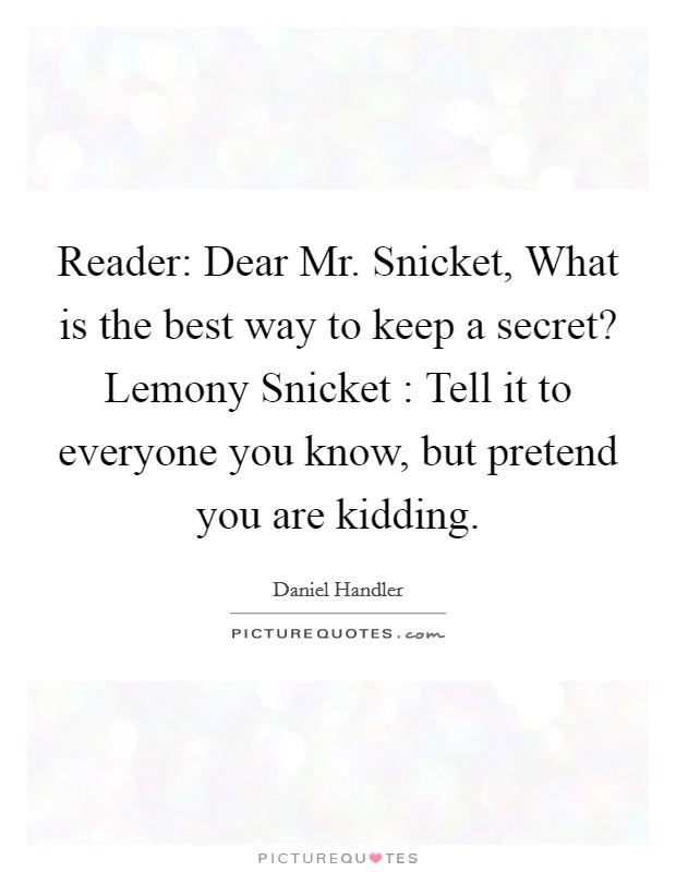 Reader: Dear Mr. Snicket, What is the best way to keep a secret? Lemony Snicket : Tell it to everyone you know, but pretend you are kidding Picture Quote #1