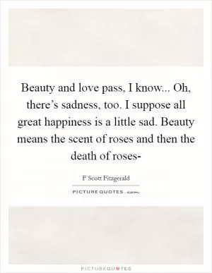 Beauty and love pass, I know... Oh, there’s sadness, too. I suppose all great happiness is a little sad. Beauty means the scent of roses and then the death of roses- Picture Quote #1