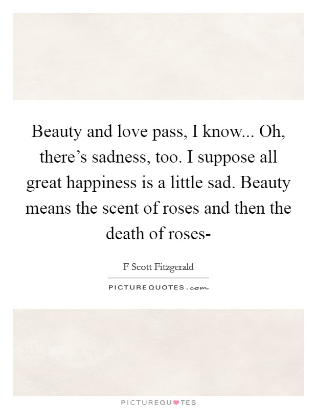 Beauty and love pass, I know... Oh, there's sadness, too. I suppose all great happiness is a little sad. Beauty means the scent of roses and then the death of roses- Picture Quote #1