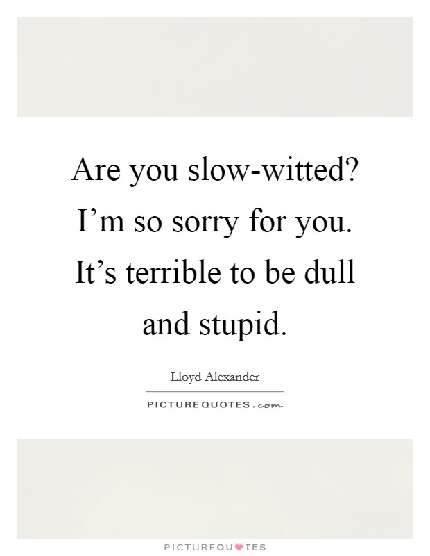 Are you slow-witted? I'm so sorry for you. It's terrible to be dull and stupid Picture Quote #1