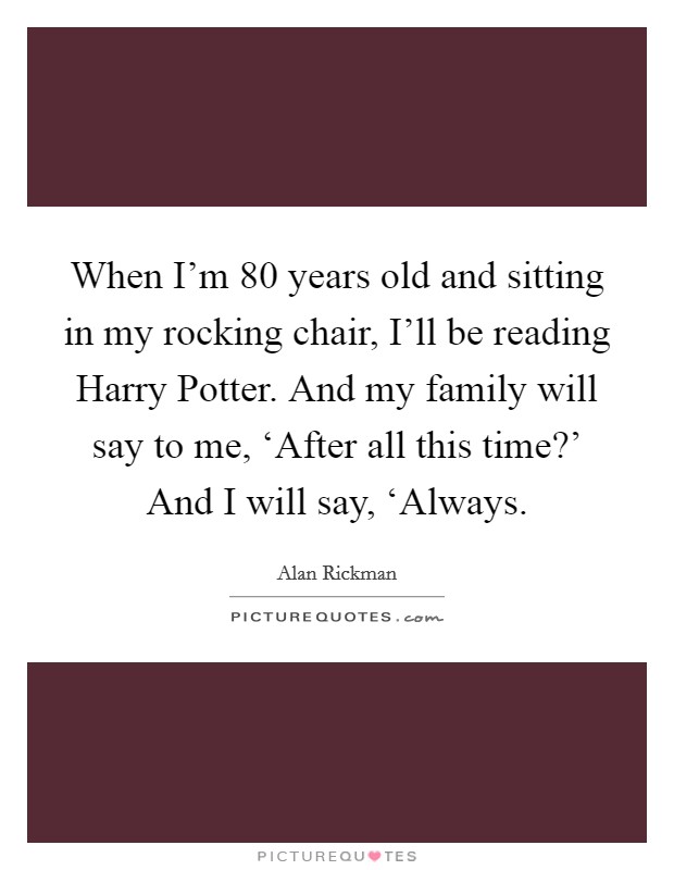 When I'm 80 years old and sitting in my rocking chair, I'll be reading Harry Potter. And my family will say to me, ‘After all this time?' And I will say, ‘Always Picture Quote #1