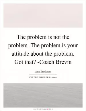 The problem is not the problem. The problem is your attitude about the problem. Got that? -Coach Brevin Picture Quote #1