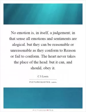 No emotion is, in itself, a judgement; in that sense all emotions and sentiments are alogical. but they can be reasonable or unreasonable as they conform to Reason or fail to conform. The heart never takes the place of the head: but it can, and should, obey it Picture Quote #1