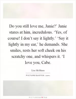 Do you still love me, Janie?’ Janie stares at him, incredulous. ‘Yes, of course! I don’t say it lightly.’ ‘Say it lightly in my ear,’ he demands. She smiles, rests her soft cheek on his scratchy one, and whispers it. ‘I love you, Cabe Picture Quote #1