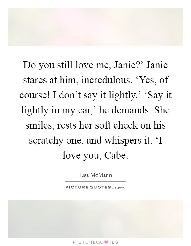 Do you still love me, Janie?' Janie stares at him, incredulous. ‘Yes, of course! I don't say it lightly.' ‘Say it lightly in my ear,' he demands. She smiles, rests her soft cheek on his scratchy one, and whispers it. ‘I love you, Cabe Picture Quote #1