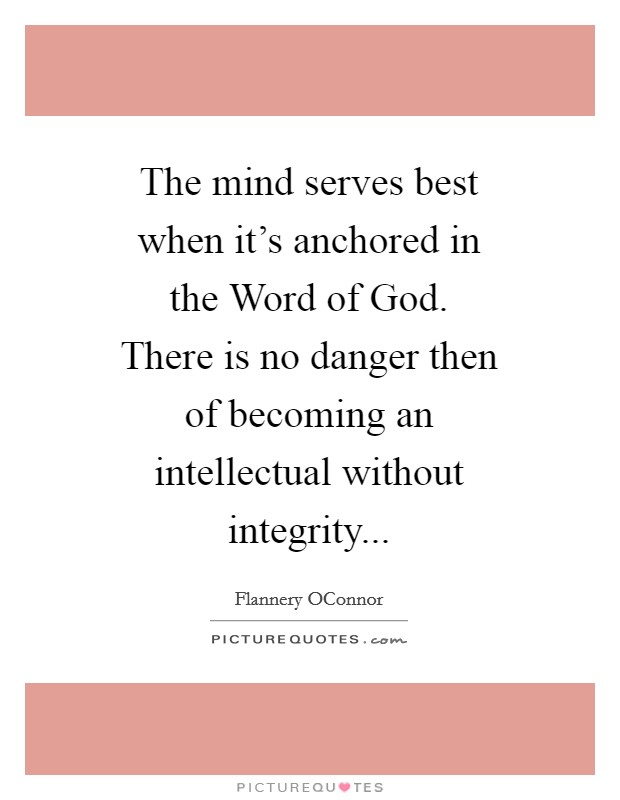 The mind serves best when it's anchored in the Word of God. There is no danger then of becoming an intellectual without integrity Picture Quote #1