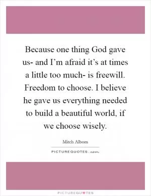 Because one thing God gave us- and I’m afraid it’s at times a little too much- is freewill. Freedom to choose. I believe he gave us everything needed to build a beautiful world, if we choose wisely Picture Quote #1