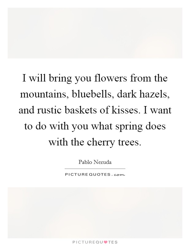 I will bring you flowers from the mountains, bluebells, dark hazels, and rustic baskets of kisses. I want to do with you what spring does with the cherry trees Picture Quote #1