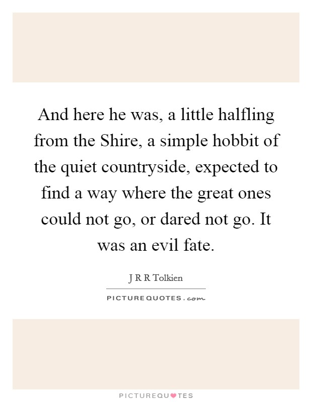 And here he was, a little halfling from the Shire, a simple hobbit of the quiet countryside, expected to find a way where the great ones could not go, or dared not go. It was an evil fate Picture Quote #1