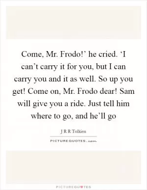 Come, Mr. Frodo!’ he cried. ‘I can’t carry it for you, but I can carry you and it as well. So up you get! Come on, Mr. Frodo dear! Sam will give you a ride. Just tell him where to go, and he’ll go Picture Quote #1