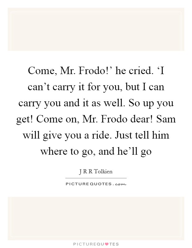 Come, Mr. Frodo!’ he cried. ‘I can’t carry it for you, but I can carry you and it as well. So up you get! Come on, Mr. Frodo dear! Sam will give you a ride. Just tell him where to go, and he’ll go Picture Quote #1