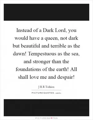Instead of a Dark Lord, you would have a queen, not dark but beautiful and terrible as the dawn! Tempestuous as the sea, and stronger than the foundations of the earth! All shall love me and despair! Picture Quote #1