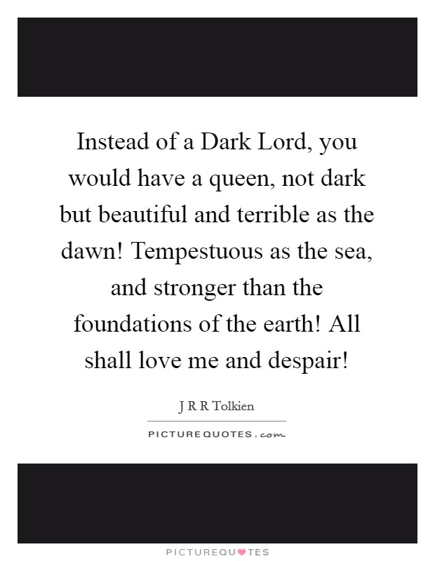 Instead of a Dark Lord, you would have a queen, not dark but beautiful and terrible as the dawn! Tempestuous as the sea, and stronger than the foundations of the earth! All shall love me and despair! Picture Quote #1