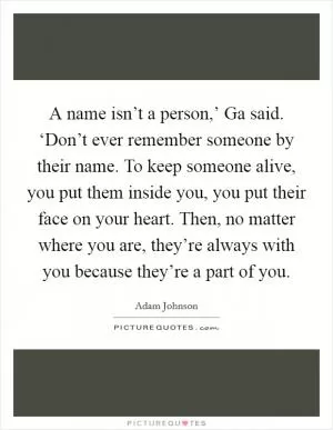 A name isn’t a person,’ Ga said. ‘Don’t ever remember someone by their name. To keep someone alive, you put them inside you, you put their face on your heart. Then, no matter where you are, they’re always with you because they’re a part of you Picture Quote #1