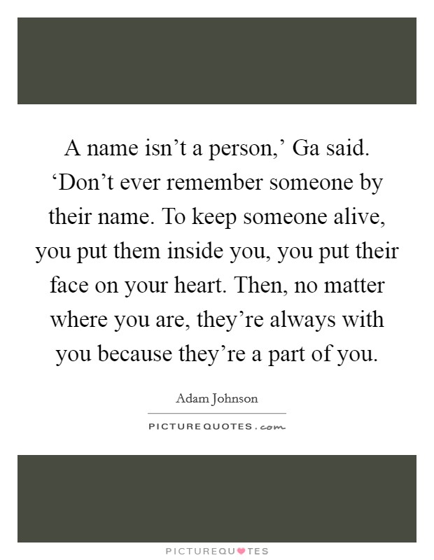 A name isn't a person,' Ga said. ‘Don't ever remember someone by their name. To keep someone alive, you put them inside you, you put their face on your heart. Then, no matter where you are, they're always with you because they're a part of you Picture Quote #1