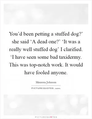 You’d been petting a stuffed dog?’ she said ‘A dead one?’ ‘It was a really well stuffed dog’ I clarified. ‘I have seen some bad taxidermy. This was top-notch work. It would have fooled anyone Picture Quote #1