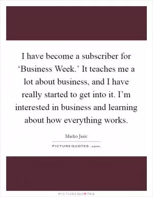 I have become a subscriber for ‘Business Week.’ It teaches me a lot about business, and I have really started to get into it. I’m interested in business and learning about how everything works Picture Quote #1