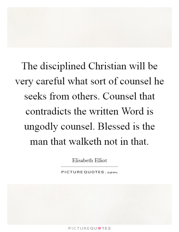 The disciplined Christian will be very careful what sort of counsel he seeks from others. Counsel that contradicts the written Word is ungodly counsel. Blessed is the man that walketh not in that Picture Quote #1