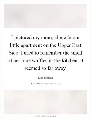 I pictured my mom, alone in our little apartment on the Upper East Side. I tried to remember the smell of her blue waffles in the kitchen. It seemed so far away Picture Quote #1