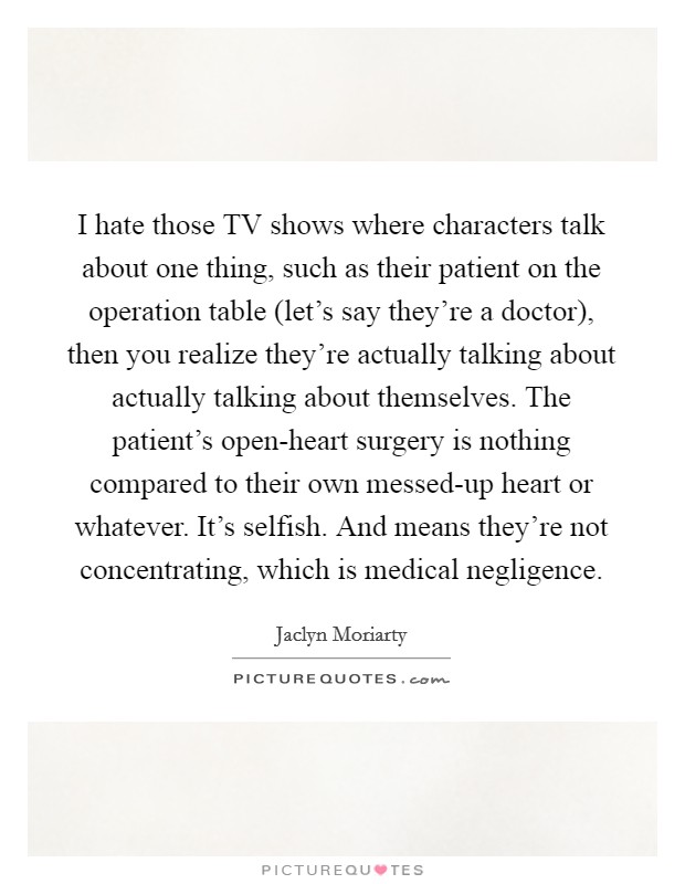 I hate those TV shows where characters talk about one thing, such as their patient on the operation table (let's say they're a doctor), then you realize they're actually talking about actually talking about themselves. The patient's open-heart surgery is nothing compared to their own messed-up heart or whatever. It's selfish. And means they're not concentrating, which is medical negligence Picture Quote #1