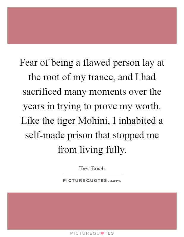 Fear of being a flawed person lay at the root of my trance, and I had sacrificed many moments over the years in trying to prove my worth. Like the tiger Mohini, I inhabited a self-made prison that stopped me from living fully Picture Quote #1