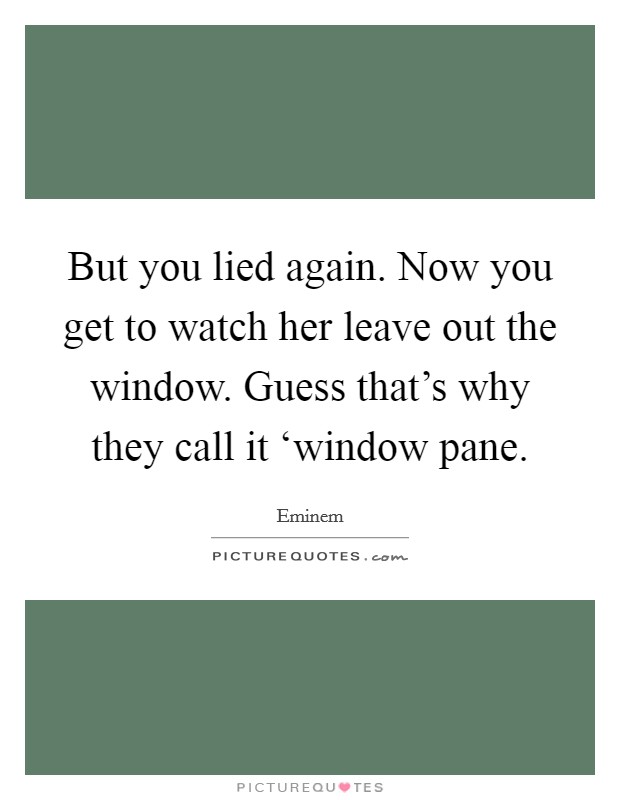 But you lied again. Now you get to watch her leave out the window. Guess that's why they call it ‘window pane Picture Quote #1