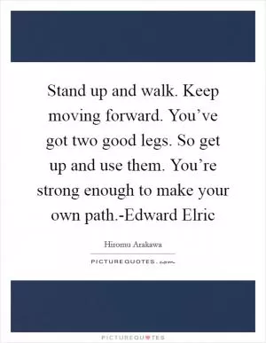 Stand up and walk. Keep moving forward. You’ve got two good legs. So get up and use them. You’re strong enough to make your own path.-Edward Elric Picture Quote #1