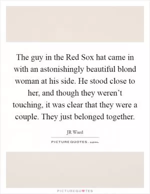 The guy in the Red Sox hat came in with an astonishingly beautiful blond woman at his side. He stood close to her, and though they weren’t touching, it was clear that they were a couple. They just belonged together Picture Quote #1