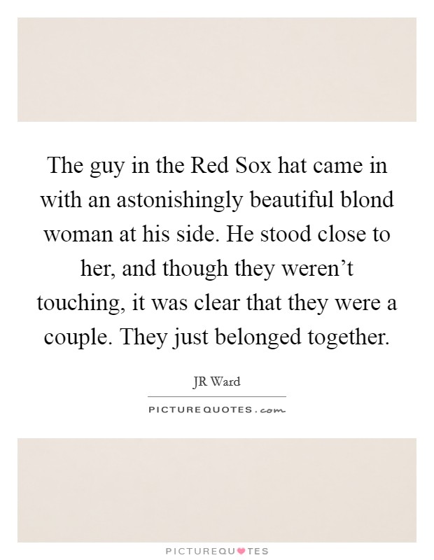 The guy in the Red Sox hat came in with an astonishingly beautiful blond woman at his side. He stood close to her, and though they weren't touching, it was clear that they were a couple. They just belonged together Picture Quote #1