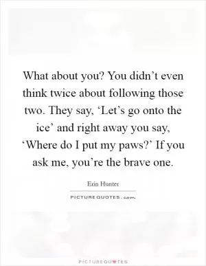 What about you? You didn’t even think twice about following those two. They say, ‘Let’s go onto the ice’ and right away you say, ‘Where do I put my paws?’ If you ask me, you’re the brave one Picture Quote #1