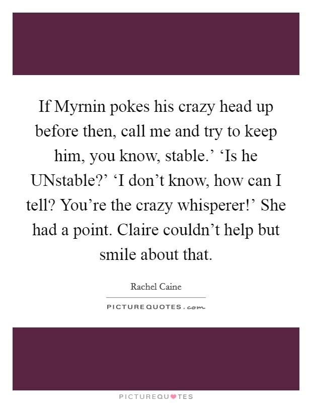 If Myrnin pokes his crazy head up before then, call me and try to keep him, you know, stable.' ‘Is he UNstable?' ‘I don't know, how can I tell? You're the crazy whisperer!' She had a point. Claire couldn't help but smile about that Picture Quote #1