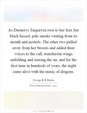 As Daenerys Targaryen rose to her feet, her black hissed, pale smoke venting from its mouth and nostrils. The other two pulled away from her breasts and added their voices to the call, translucent wings unfolding and stirring the air, and for the first time in hundreds of years, the night came alive with the music of dragons Picture Quote #1