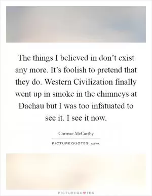 The things I believed in don’t exist any more. It’s foolish to pretend that they do. Western Civilization finally went up in smoke in the chimneys at Dachau but I was too infatuated to see it. I see it now Picture Quote #1