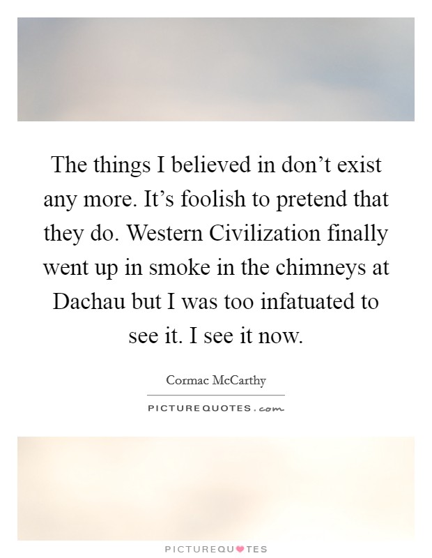 The things I believed in don't exist any more. It's foolish to pretend that they do. Western Civilization finally went up in smoke in the chimneys at Dachau but I was too infatuated to see it. I see it now Picture Quote #1